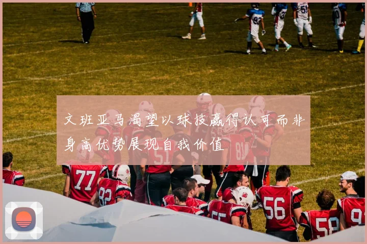 文班亚马渴望以球技赢得认可而非身高优势展现自我价值