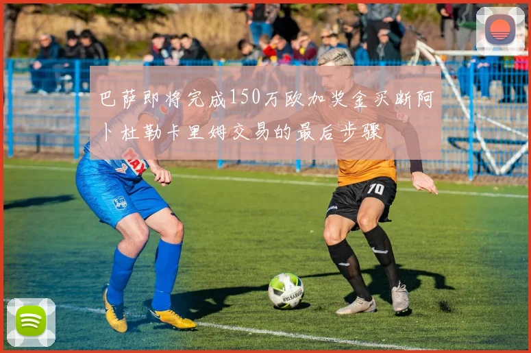 巴萨即将完成150万欧加奖金买断阿卜杜勒卡里姆交易的最后步骤