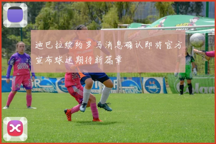 迪巴拉续约罗马消息确认即将官方宣布球迷期待新篇章