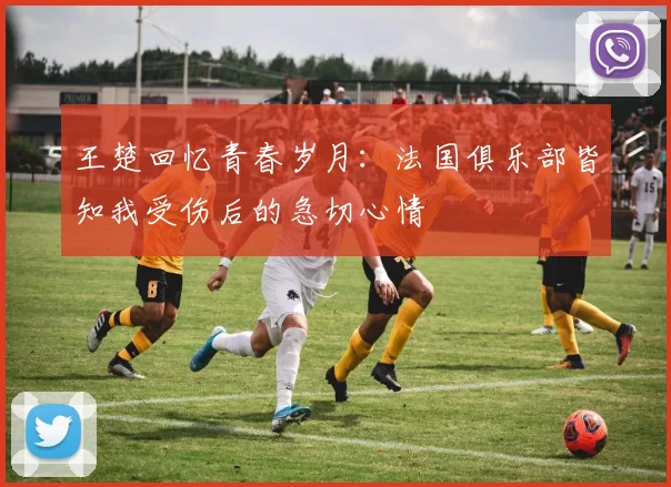 王楚回忆青春岁月：法国俱乐部皆知我受伤后的急切心情