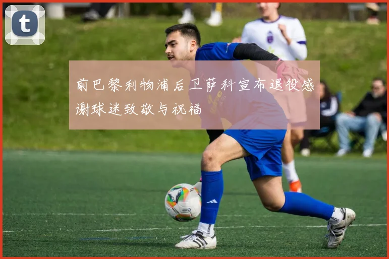 前巴黎利物浦后卫萨科宣布退役感谢球迷致敬与祝福