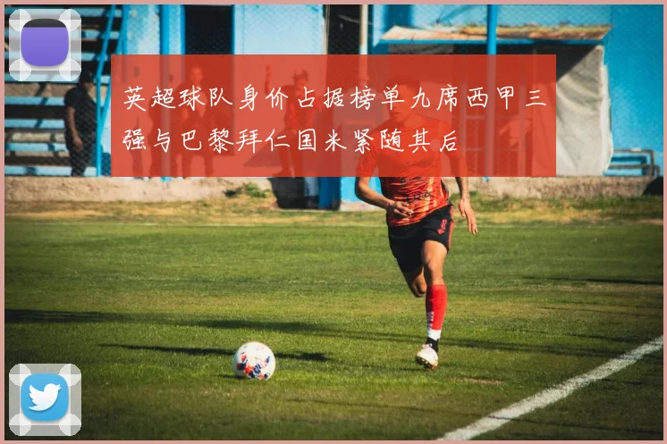 英超球队身价占据榜单九席西甲三强与巴黎拜仁国米紧随其后