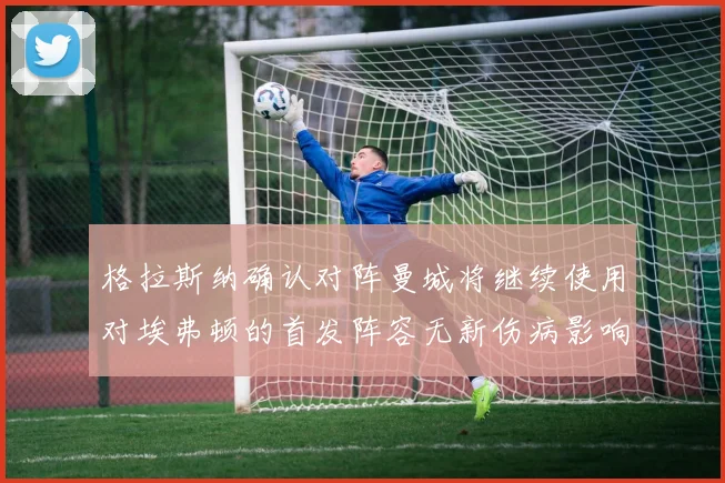 格拉斯纳确认对阵曼城将继续使用对埃弗顿的首发阵容无新伤病影响