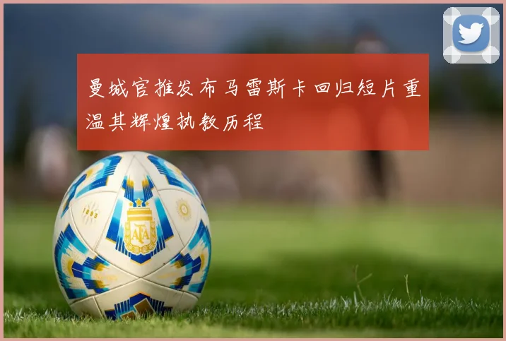 曼城官推发布马雷斯卡回归短片重温其辉煌执教历程
