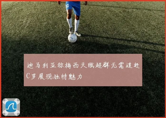 迪马利亚称梅西天赋超群无需追赶C罗展现独特魅力