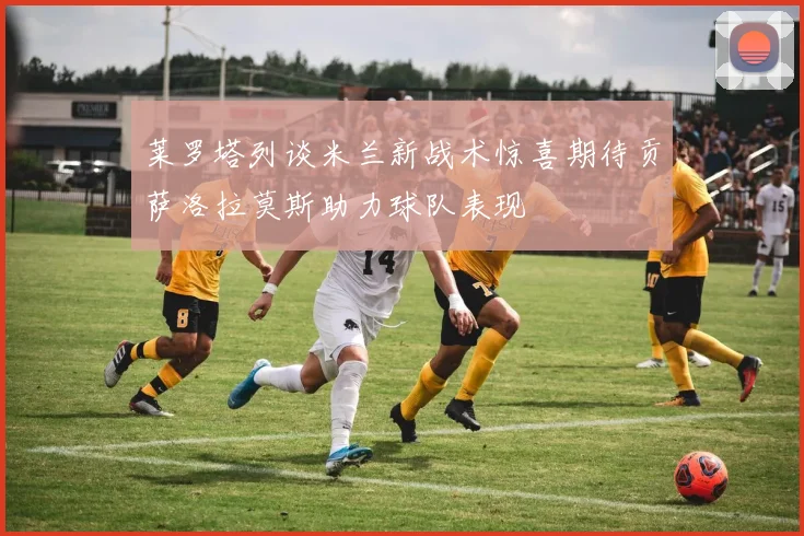 莱罗塔列谈米兰新战术惊喜期待贡萨洛拉莫斯助力球队表现