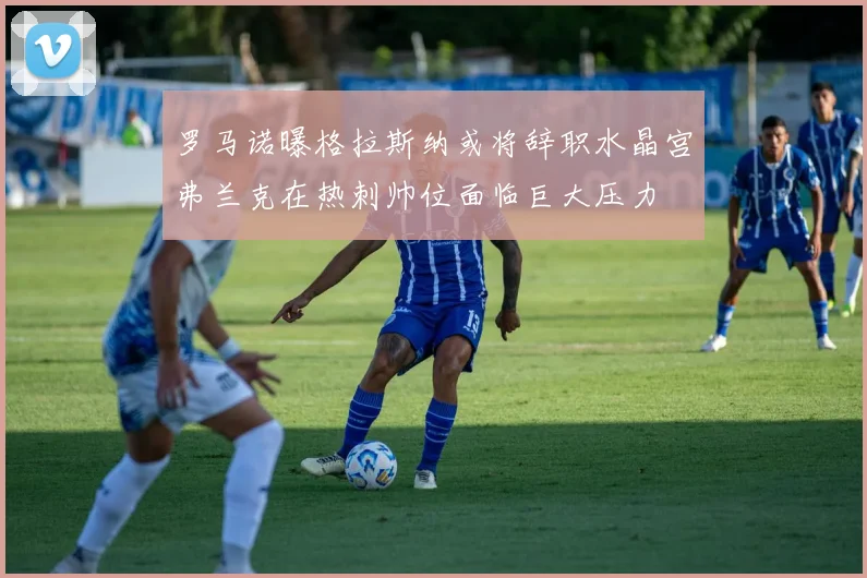 罗马诺曝格拉斯纳或将辞职水晶宫弗兰克在热刺帅位面临巨大压力