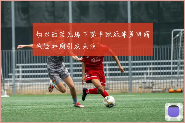切尔西若无缘下赛季欧冠球员降薪风险加剧引发关注