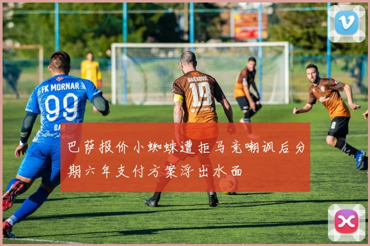 巴萨报价小蜘蛛遭拒马竞嘲讽后分期六年支付方案浮出水面