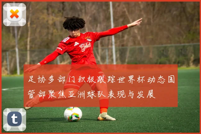 足协多部门积极跟踪世界杯动态国管部聚焦亚洲球队表现与发展