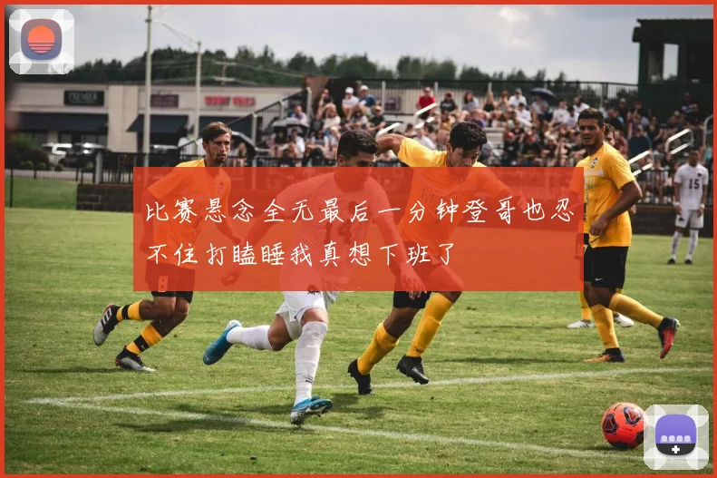 比赛悬念全无最后一分钟登哥也忍不住打瞌睡我真想下班了