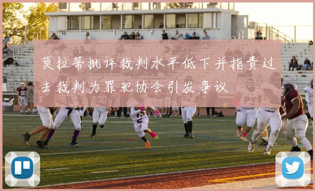 莫拉蒂批评裁判水平低下并指责过去裁判为罪犯协会引发争议