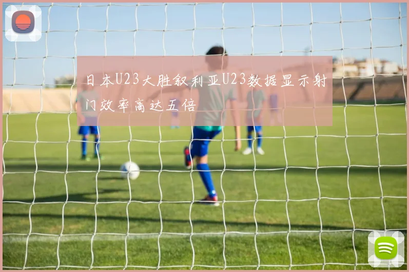 日本U23大胜叙利亚U23数据显示射门效率高达五倍