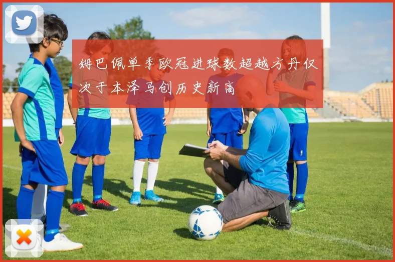 姆巴佩单季欧冠进球数超越方丹仅次于本泽马创历史新高