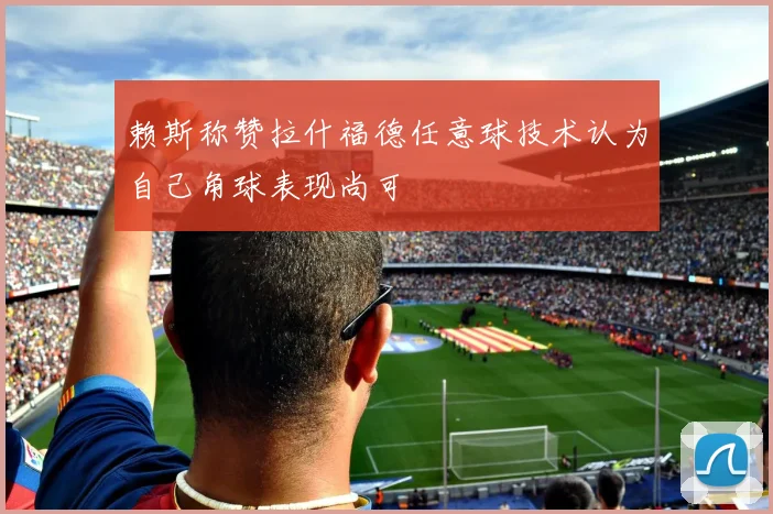 赖斯称赞拉什福德任意球技术认为自己角球表现尚可