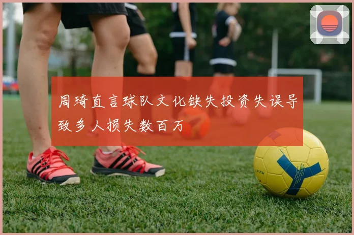 周琦直言球队文化缺失投资失误导致多人损失数百万