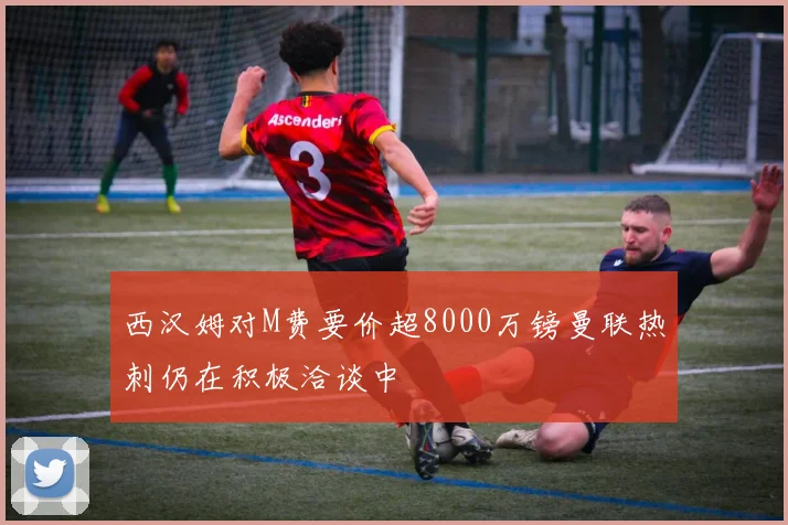 西汉姆对M费要价超8000万镑曼联热刺仍在积极洽谈中